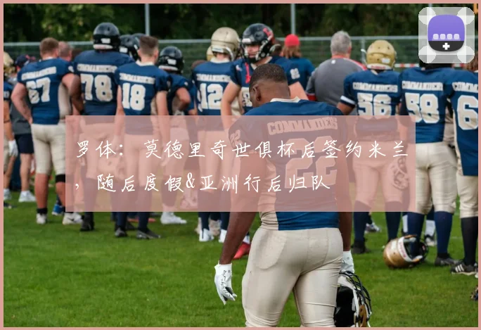 罗体：莫德里奇世俱杯后签约米兰，随后度假&亚洲行后归队